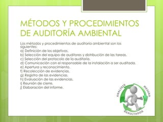 MÉTODOS Y PROCEDIMIENTOS
DE AUDITORÍA AMBIENTAL
Los métodos y procedimientos de auditoría ambiental son los
siguientes:
a) Definición de los objetivos.
b) Selección del equipo de auditores y distribución de las tareas.
c) Selección del protocolo de la auditoría.
d) Comunicación con el responsable de la instalación a ser auditada.
e) Apertura y reconocimiento.
f) Recolección de evidencias.
g) Registro de las evidencias.
h) Evaluación de las evidencias.
i) Reunión de cierre.
j) Elaboración del informe.