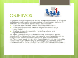 OBJETIVOS
En general el objetivo principal de una auditoría ambiental es asegurar
que el sistema propuesto es adecuado y suficiente para proteger al
ambiente. De forma más detallada sus objetivos son:
“Verificar conformidad con los requisitos ambientales”
“Evaluar la eficacia de sistemas de gestión ambiental ya
implantados”
“Evaluar riesgos de materiales y prácticas sujetas o no
reglamentaciones”.
Por tanto, una auditoría busca verificar si las actividades de una
organización están conformes a los requisitos preestablecidos como:
la legislación, las condiciones específicas de funcionamiento
establecidas en una licencia o los criterios internos de la organización.
Tiene como objetivo también prevenir riesgos y sus consecuencias
independientemente de la existencia de requisitos legales al respecto.