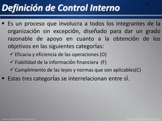 Definición de Control Interno
10
 Es un proceso que involucra a todos los integrantes de la
organización sin excepción, diseñado para dar un grado
razonable de apoyo en cuanto a la obtención de los
objetivos en las siguientes categorías:
 Eficacia y eficiencia de las operaciones (O)
 Fiabilidad de la información financiera (F)
 Cumplimiento de las leyes y normas que son aplicables(C)
 Estas tres categorías se interrelacionan entre sí.
 