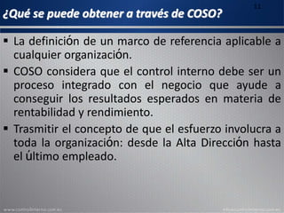 ¿Qué se puede obtener a través de COSO?
11
 La definición de un marco de referencia aplicable a
cualquier organización.
 COSO considera que el control interno debe ser un
proceso integrado con el negocio que ayude a
conseguir los resultados esperados en materia de
rentabilidad y rendimiento.
 Trasmitir el concepto de que el esfuerzo involucra a
toda la organización: desde la Alta Dirección hasta
el último empleado.
 