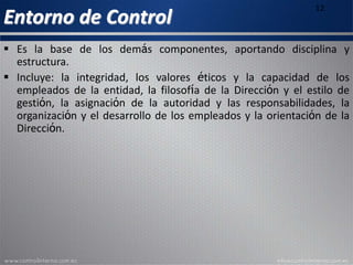 Entorno de Control
12
 Es la base de los demás componentes, aportando disciplina y
estructura.
 Incluye: la integridad, los valores éticos y la capacidad de los
empleados de la entidad, la filosofía de la Dirección y el estilo de
gestión, la asignación de la autoridad y las responsabilidades, la
organización y el desarrollo de los empleados y la orientación de la
Dirección.
 