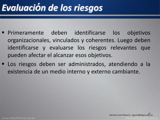 Evaluación de los riesgos
 Primeramente deben identificarse los objetivos
organizacionales, vinculados y coherentes. Luego deben
identificarse y evaluarse los riesgos relevantes que
pueden afectar el alcanzar esos objetivos.
 Los riesgos deben ser administrados, atendiendo a la
existencia de un medio interno y externo cambiante.
13
Germán Lynch Navarro – glynch@idepro.edu.ec
 
