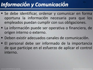 Información y Comunicación
15
 Se debe identificar, ordenar y comunicar en forma
oportuna la información necesaria para que los
empleados puedan cumplir con sus obligaciones.
 La información puede ser operativa o financiera, de
origen interno o externo.
 Deben existir adecuados canales de comunicación.
 El personal debe ser informado de la importancia
de que participe en el esfuerzo de aplicar el control
interno.
 