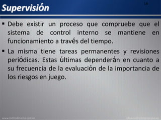 Supervisión
16
 Debe existir un proceso que compruebe que el
sistema de control interno se mantiene en
funcionamiento a través del tiempo.
 La misma tiene tareas permanentes y revisiones
periódicas. Estas últimas dependerán en cuanto a
su frecuencia de la evaluación de la importancia de
los riesgos en juego.
 