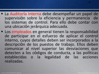 20
 La Auditoría Interna debe desempeñar un papel de
supervisión sobre la eficiencia y permanencia de
los sistemas de control. Para ello debe contar con
una ubicación jerárquica adecuada.
 Los empleados en general tienen la responsabilidad
de participar en el esfuerzo de aplicar el control
interno, cuyos detalles deben ser incorporados a la
descripción de los puestos de trabajo. Ellos deben
comunicar al nivel superior las desviaciones que
detecten a los códigos de conducta, a las políticas
establecidas o la legalidad de las acciones
realizadas.
 