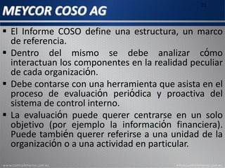 MEYCOR COSO AG
21
 El Informe COSO define una estructura, un marco
de referencia.
 Dentro del mismo se debe analizar cómo
interactúan los componentes en la realidad peculiar
de cada organización.
 Debe contarse con una herramienta que asista en el
proceso de evaluación periódica y proactiva del
sistema de control interno.
 La evaluación puede querer centrarse en un solo
objetivo (por ejemplo la información financiera).
Puede también querer referirse a una unidad de la
organización o a una actividad en particular.
 