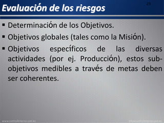 Evaluación de los riesgos
23
 Determinación de los Objetivos.
 Objetivos globales (tales como la Misión).
 Objetivos específicos de las diversas
actividades (por ej. Producción), estos sub-
objetivos medibles a través de metas deben
ser coherentes.
 