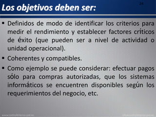 Los objetivos deben ser:
24
 Definidos de modo de identificar los criterios para
medir el rendimiento y establecer factores críticos
de éxito (que pueden ser a nivel de actividad o
unidad operacional).
 Coherentes y compatibles.
 Como ejemplo se puede considerar: efectuar pagos
sólo para compras autorizadas, que los sistemas
informáticos se encuentren disponibles según los
requerimientos del negocio, etc.
 