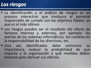 Los riesgos
25
 La identificación y el análisis de riesgos es un
proceso interactivo que involucra al personal
responsable de cumplir con los objetivos fijados ya
que es el más idóneo.
 Los riesgos pueden ser el resultado del efecto de
factores internos y externos, por ejemplo: las
averías de los sistemas informáticos, los cambios en
la responsabilidad de los directivos, etc.
 Una vez identificados debe estimarse su
importancia, evaluar la probabilidad de que
impacte a la organización y qué medidas deben
tomarse para atenuar sus efectos.
 