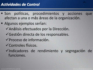 Actividades de Control
26
 Son políticas, procedimientos y acciones que
afectan a una o más áreas de la organización.
 Algunos ejemplos serían:
Análisis efectuados por la Dirección.
Gestión directa de los responsables.
Proceso de información.
Controles físicos.
Indicadores de rendimiento y segregación de
funciones.
 