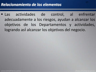 Relacionamiento de los elementos
27
 Las actividades de control, al enfrentar
adecuadamente a los riesgos, ayudan a alcanzar los
objetivos de los Departamentos y actividades,
logrando así alcanzar los objetivos del negocio.
 