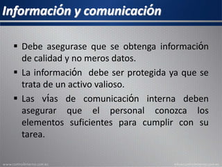 Información y comunicación
 Debe asegurase que se obtenga información
de calidad y no meros datos.
 La información debe ser protegida ya que se
trata de un activo valioso.
 Las vías de comunicación interna deben
asegurar que el personal conozca los
elementos suficientes para cumplir con su
tarea.
 