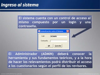 Ingreso al sistema
El Administrador (ADMIN) deberá conocer la
herramienta y sus fundamentos teóricos, y a la hora
de hacer los relevamientos podrá distribuir el acceso
a los cuestionarios según el perfil de los revisores.
El sistema cuenta con un control de acceso al
mismo compuesto por un login y una
contraseña.
 