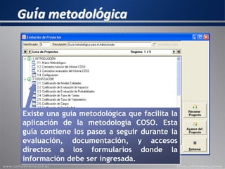 Guía metodológica
Existe una guía metodológica que facilita la
aplicación de la metodología COSO. Esta
guía contiene los pasos a seguir durante la
evaluación, documentación, y accesos
directos a los formularios donde la
información debe ser ingresada.
 
