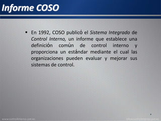 Informe COSO
 En 1992, COSO publicó el Sistema Integrado de
Control Interno, un informe que establece una
definición común de control interno y
proporciona un estándar mediante el cual las
organizaciones pueden evaluar y mejorar sus
sistemas de control.
4
 