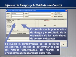 Informe de Riesgos y Actividades de Control
Se evalúa el cumplimiento de los objetivos
de control, a efectos de determinar si ante
los riesgos identificados, los mismos se
encuentran adecuadamente cubiertos.
Es posible ver la ponderación
de riesgos y el resultado de la
evaluación de las actividades
de control existentes.
 