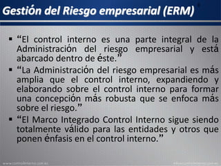 Gestión del Riesgo empresarial (ERM)
6
 “El control interno es una parte integral de la
Administración del riesgo empresarial y está
abarcado dentro de este.”
 “La Administración del riesgo empresarial es más
amplia que el control interno, expandiendo y
elaborando sobre el control interno para formar
una concepción mas robusta que se enfoca más
sobre el riesgo.”
 “El Marco Integrado Control Interno sigue siendo
totalmente válido para las entidades y otros que
ponen énfasis en el control interno.”
 