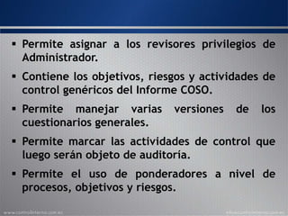  Permite asignar a los revisores privilegios de
Administrador.
 Contiene los objetivos, riesgos y actividades de
control genéricos del Informe COSO.
 Permite manejar varias versiones de los cuestionarios
generales.
 Permite marcar las actividades de control que luego
serán objeto de auditoría.
 Permite el uso de ponderadores a nivel de procesos,
objetivos y riesgos.
 
