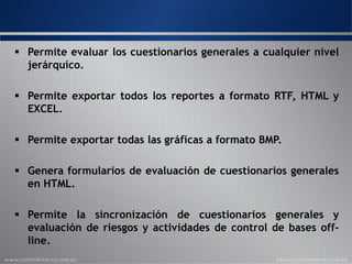  Permite evaluar los cuestionarios generales a cualquier nivel
jerárquico.
 Permite exportar todos los reportes a formato RTF, HTML y
EXCEL.
 Permite exportar todas las gráficas a formato BMP.
 Genera formularios de evaluación de cuestionarios generales
en HTML.
 Permite la sincronización de cuestionarios generales y
evaluación de riesgos y actividades de control de bases off-
line.
 
