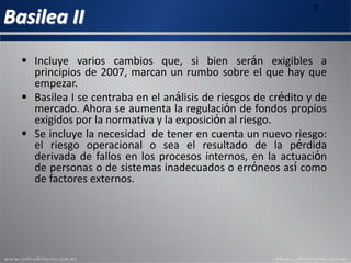 Basilea II
7
 Incluye varios cambios que, si bien serán exigibles a
principios de 2007, marcan un rumbo sobre el que hay que
empezar.
 Basilea I se centraba en el análisis de riesgos de crédito y de
mercado. Ahora se aumenta la regulación de fondos propios
exigidos por la normativa y la exposición al riesgo.
 Se incluye la necesidad de tener en cuenta un nuevo riesgo:
el riesgo operacional o sea el resultado de la pérdida
derivada de fallos en los procesos internos, en la actuación
de personas o de sistemas inadecuados o erróneos así como
de factores externos.
 