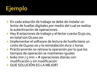  En cada estación de trabajo se debe de instalar un
  lector de huellas digitales por medio del cual se realiza
  la autenticación de operaciones.
 Hay 8 estaciones de trabajo y el lector cuesta Q150.00,
  en total son Q1200.00
 Implementar el software de lectura de huella tiene un
  costo de Q4000.00 y la reinstalación dura 2 horas.
 Prácticamente no retrasa la operación por lo que los
  tiempos de operación se mantienen iguales
 6x60 min / 5 min = # operaciones diarias con
  modificación y sin modificación
 QUE SOLUCIÓN ES LA MEJOR?
 