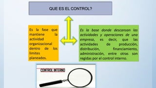 Es la fase que
mantiene la
actividad
organizacional
dentro de los
limites
planeados.
Es la base donde descansan las
actividades y operaciones de una
empresa, es decir, que las
actividades de producción,
distribución, financiamiento,
administración, entre otras son
regidas por el control interno.
QUE ES EL CONTROL?
 
