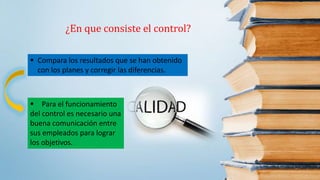¿En que consiste el control?
 Compara los resultados que se han obtenido
con los planes y corregir las diferencias.
 Para el funcionamiento
del control es necesario una
buena comunicación entre
sus empleados para lograr
los objetivos.
 