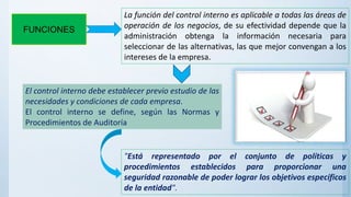 FUNCIONES
La función del control interno es aplicable a todas las áreas de
operación de los negocios, de su efectividad depende que la
administración obtenga la información necesaria para
seleccionar de las alternativas, las que mejor convengan a los
intereses de la empresa.
El control interno debe establecer previo estudio de las
necesidades y condiciones de cada empresa.
El control interno se define, según las Normas y
Procedimientos de Auditoría
"Está representado por el conjunto de políticas y
procedimientos establecidos para proporcionar una
seguridad razonable de poder lograr los objetivos específicos
de la entidad".
 