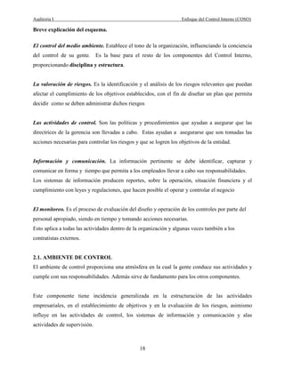 Auditoria I Enfoque del Control Interno (COSO)
18
Breve explicación del esquema.
El control del medio ambiente. Establece el tono de la organización, influenciando la conciencia
del control de su gente. Es la base para el resto de los componentes del Control Interno,
proporcionando disciplina y estructura.
La valoración de riesgos. Es la identificación y el análisis de los riesgos relevantes que puedan
afectar el cumplimiento de los objetivos establecidos, con el fin de diseñar un plan que permita
decidir como se deben administrar dichos riesgos
Las actividades de control. Son las políticas y procedimientos que ayudan a asegurar que las
directrices de la gerencia son llevadas a cabo. Estas ayudan a asegurarse que son tomadas las
acciones necesarias para controlar los riesgos y que se logren los objetivos de la entidad.
Información y comunicación. La información pertinente se debe identificar, capturar y
comunicar en forma y tiempo que permita a los empleados llevar a cabo sus responsabilidades.
Los sistemas de información producen reportes, sobre la operación, situación financiera y el
cumplimiento con leyes y regulaciones, que hacen posible el operar y controlar el negocio
El monitoreo. Es el proceso de evaluación del diseño y operación de los controles por parte del
personal apropiado, siendo en tiempo y tomando acciones necesarias.
Esto aplica a todas las actividades dentro de la organización y algunas veces también a los
contratistas externos.
2.1. AMBIENTE DE CONTROL
El ambiente de control proporciona una atmósfera en la cual la gente conduce sus actividades y
cumple con sus responsabilidades. Además sirve de fundamento para los otros componentes.
Este componente tiene incidencia generalizada en la estructuración de las actividades
empresariales, en el establecimiento de objetivos y en la evaluación de los riesgos, asimismo
influye en las actividades de control, los sistemas de información y comunicación y alas
actividades de supervisión.
 