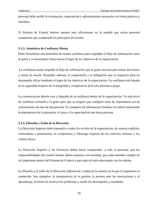 Auditoria I Enfoque del Control Interno (COSO)
20
personal debe recibir la orientación, capacitación y adiestramiento necesarios en forma práctica y
metódica.
El Sistema de Control Interno operará más eficazmente en la medida que exista personal
competente que comprenda los principios del mismo.
2.1.3. Atmósfera de Confianza Mutua
Debe fomentarse una atmósfera de mutua confianza para respaldar el flujo de información entre
la gente y su desempeño eficaz hacia el logro de los objetivos de la organización.
La confianza mutua respalda el flujo de información que la gente necesita para tomar decisiones
y entrar en acción. Respalda, además, la cooperación y la delegación que se requieren para un
desempeño eficaz tendiente al logro de los objetivos de la organización. La confianza está basada
en la seguridad respecto de la integridad y competencia de la otra persona o grupo.
La comunicación abierta crea y depende de la confianza dentro de la organización. Un alto nivel
de confianza estimula a la gente para que se asegure que cualquier tema de importancia sea de
conocimiento de más de una persona. El compartir tal información fortalece el control reduciendo
la dependencia de la presencia, el juicio y la capacidad de una única persona.
2.1.4. Filosofía y Estilo de la Dirección
La Dirección Superior debe transmitir a todos los niveles de la organización, de manera explícita,
contundente y permanente, su compromiso y liderazgo respecto de los controles internos y los
valores éticos.
La Dirección Superior y las Gerencias deben hacer comprender, a todo el personal, que las
responsabilidades del control interno deben asumirse con seriedad, que cada miembro cumple un
rol importante dentro del Sistema de Control y que cada rol está relacionado con los demás.
La filosofía y el estilo de la Dirección influencian y traducen la manera en la que el organismo es
conducido. Son ejemplos: la transparencia de la gestión, la postura ante las innovaciones y el
aprendizaje, la forma de resolver los problemas y medir los desempeños y resultados.
 
