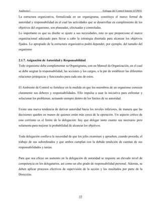 Auditoria I Enfoque del Control Interno (COSO)
22
La estructura organizativa, formalizada en un organigrama, constituye el marco formal de
autoridad y responsabilidad en el cual las actividades que se desarrollan en cumplimiento de los
objetivos del organismo, son planeadas, efectuadas y controladas.
Lo importante es que su diseño se ajuste a sus necesidades, esto es que proporcione el marco
organizacional adecuado para llevar a cabo la estrategia disertada para alcanzar los objetivos
fijados. Lo apropiado de la estructura organizativa podrá depender, por ejemplo, del tamaño del
organismo
2.1.7. Asignación de Autoridad y Responsabilidad
Todo organismo debe complementar su Organigrama, con un Manual de Organización, en el cual
se debe asignar la responsabilidad, las acciones y los cargos, a la par de establecer las diferentes
relaciones jerárquicas y funcionales para cada uno de estos.
El Ambiente de Control se fortalece en la medida en que los miembros de un organismo conocen
claramente sus deberes y responsabilidades. Ello impulsa a usar la iniciativa para enfrentar y
solucionar los problemas, actuando siempre dentro de los límites de su autoridad.
Existe una nueva tendencia de derivar autoridad hacia los niveles inferiores, de manera que las
decisiones queden en manos de quienes están más cerca de la operación. Un aspecto crítico de
esta corriente es el límite de la delegación: hay que delegar tanto cuanto sea necesario pero
solamente para mejorar la probabilidad de alcanzar los objetivos.
Toda delegación conlleva la necesidad de que los jefes examinen y aprueben, cuando proceda, el
trabajo de sus subordinados y que ambos cumplan con la debida rendición de cuentas de sus
responsabilidades y tareas.
Para que sea eficaz un aumento en la delegación de autoridad se requiere un elevado nivel de
competencia en los delegatarios, así como un alto grado de responsabilidad personal. Además, se
deben aplicar procesos efectivos de supervisión de la acción y los resultados por parte de la
Dirección.
 