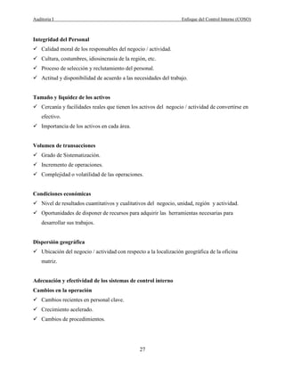 Auditoria I Enfoque del Control Interno (COSO)
27
Integridad del Personal
Calidad moral de los responsables del negocio / actividad.
Cultura, costumbres, idiosincrasia de la región, etc.
Proceso de selección y reclutamiento del personal.
Actitud y disponibilidad de acuerdo a las necesidades del trabajo.
Tamaño y liquidez de los activos
Cercanía y facilidades reales que tienen los activos del negocio / actividad de convertirse en
efectivo.
Importancia de los activos en cada área.
Volumen de transacciones
Grado de Sistematización.
Incremento de operaciones.
Complejidad o volatilidad de las operaciones.
Condiciones económicas
Nivel de resultados cuantitativos y cualitativos del negocio, unidad, región y actividad.
Oportunidades de disponer de recursos para adquirir las herramientas necesarias para
desarrollar sus trabajos.
Dispersión geográfica
Ubicación del negocio / actividad con respecto a la localización geográfica de la oficina
matriz.
Adecuación y efectividad de los sistemas de control interno
Cambios en la operación
Cambios recientes en personal clave.
Crecimiento acelerado.
Cambios de procedimientos.
 
