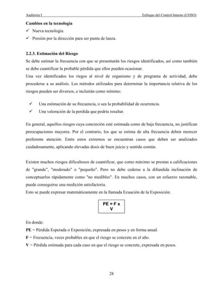 Auditoria I Enfoque del Control Interno (COSO)
28
Cambios en la tecnología
Nueva tecnología.
Presión por la dirección para ser punta de lanza.
2.2.3. Estimación del Riesgo
Se debe estimar la frecuencia con que se presentarán los riesgos identificados, así como también
se debe cuantificar la probable pérdida que ellos pueden ocasionar.
Una vez identificados los riegos al nivel de organismo y de programa de actividad, debe
procederse a su análisis. Los métodos utilizados para determinar la importancia relativa de los
riesgos pueden ser diversos, e incluirán como mínimo:
Una estimación de su frecuencia, o sea la probabilidad de ocurrencia.
Una valoración de la perdida que podría resultar.
En general, aquellos riesgos cuya concreción esté estimada como de baja frecuencia, no justifican
preocupaciones mayores. Por el contrario, los que se estima de alta frecuencia deben merecer
preferente atención. Entre estos extremos se encuentran casos que deben ser analizados
cuidadosamente, aplicando elevadas dosis de buen juicio y sentido común.
Existen muchos riesgos dificultosos de cuantificar, que como máximo se prestan a calificaciones
de "grande", "moderado" o "pequeño". Pero no debe cederse a la difundida inclinación de
conceptuarlos rápidamente como "no medibles". En muchos casos, con un esfuerzo razonable,
puede conseguirse una medición satisfactoria.
Esto se puede expresar matemáticamente en la llamada Ecuación de la Exposición:
En donde:
PE = Pérdida Esperada o Exposición, expresada en pesos y en forma anual.
F = Frecuencia, veces probables en que el riesgo se concrete en el año.
V = Pérdida estimada para cada caso en que el riesgo se concrete, expresada en pesos.
PE = F x
V
 