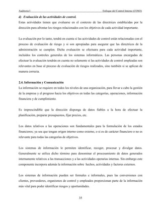 Auditoria I Enfoque del Control Interno (COSO)
35
d) Evaluación de las actividades de control.
Estas actividades tienen que evaluarse en el contexto de las directrices establecidas por la
dirección para afrontar los riesgos relacionados con los objetivos de cada actividad importante.
La evaluación por lo tanto, tendrá en cuenta si las actividades de control están relacionadas con el
proceso de evaluación de riesgo y si son apropiadas para asegurar que las directrices de la
administración se cumplen. Dicha evaluación se efectuara para cada actividad importante,
incluidos los controles generales de los sistemas informáticos. Las personas encargadas de
efectuar la evaluación tendrán en cuenta no solamente si las actividades de control empleadas son
relevantes en base al proceso de evaluación de riesgos realizados, sino también si se aplican de
manera correcta.
2.4. Información y Comunicación
La información se requiere en todos los niveles de una organización, para llevar a cabo la gestión
de la empresa y el progreso hacia los objetivos en todas las categorías, operaciones, información
financiera y de cumplimiento.
Es imprescindible que la dirección disponga de datos fiables a la hora de efectuar la
planificación, preparar presupuestos, fijar precios, etc.
Los datos relativos a las operaciones son fundamentales para la formulación de los estados
financieros; ya sea que tengan origen interno como externo, o si es de carácter financiero o no es
relevante para todas las categorías de objetivos.
Los sistemas de información le permiten identificar, recoger, procesar y divulgar datos.
Generalmente se utiliza dicho término para denominar el procesamiento de datos generados
internamente relativos a las transacciones y a las actividades operarias internas. Sin embargo este
componente incorpora además la información sobre hechos, actividades y factores externos.
Los sistemas de información pueden ser formales e informales, pues las conversiones con
clientes, proveedores, organismos de control y empleados proporcionan parte de la información
más vital para poder identificar riesgos y oportunidades.
 