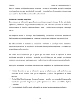 Auditoria I Enfoque del Control Interno (COSO)
36
Para ser eficiente, no deben únicamente identificar y recoger la información necesaria (financiera
y no financiera), sino que también ha de procesarla y comunicarla en forma y plazo oportuno para
que sea útil en el control de las actividades de la entidad.
Estrategias y sistemas integrados.
Los sistemas de información generalmente constituyen una parte integral de las actividades
operativas, permitiendo recoger información necesaria para tomas las decisiones en cuanto a la
implementación de controles y además considera llevar a cabo iniciativas estratégicas, como algo
nuevo.
Las empresas utilizan la tecnología para comprender y satisfacer las necesidades del mercado
haciendo caso de sistemas para apoyar estrategias empresariales preactivas más que reactivas.
Se debe considerar al momento de seleccionar e implantar la tecnología varios elementos:
objetivos organizativos, las necesidades del mercado, las exigencias competitivas y el soporte que
proporcionara en los controles.
La calidad de la información que se genera por un sistema afecta la capacidad de tomar
decisiones adecuadas al gestionar y controlar las actividades de una entidad, los sistemas
modernos incorporan una opción para que se pueda obtener en todo momento datos actualizados.
Para que la información se considere con calidad debe comprender las siguientes características:
Utilidad. Se refiere a que la información puede ser efectivamente usada en la toma de
decisiones de los usuarios, dado que es importante y que ha sido presentada en forma
oportuna.
Confiabilidad. Consiste en que el usuario la acepte y la utiliza para tomas decisiones en ella,
la confianza que este le otorga requiere que las operaciones del sistema sean estables, objetiva
y confiable.
Provisionalidad. Significa que la información no reporta hechos totalmente terminados.
 