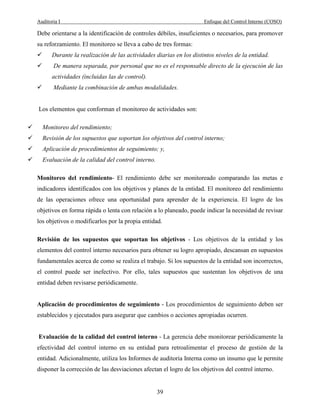 Auditoria I Enfoque del Control Interno (COSO)
39
Debe orientarse a la identificación de controles débiles, insuficientes o necesarios, para promover
su reforzamiento. El monitoreo se lleva a cabo de tres formas:
Durante la realización de las actividades diarias en los distintos niveles de la entidad.
De manera separada, por personal que no es el responsable directo de la ejecución de las
actividades (incluidas las de control).
Mediante la combinación de ambas modalidades.
Los elementos que conforman el monitoreo de actividades son:
Monitoreo del rendimiento;
Revisión de los supuestos que soportan los objetivos del control interno;
Aplicación de procedimientos de seguimiento; y,
Evaluación de la calidad del control interno.
Monitoreo del rendimiento- El rendimiento debe ser monitoreado comparando las metas e
indicadores identificados con los objetivos y planes de la entidad. El monitoreo del rendimiento
de las operaciones ofrece una oportunidad para aprender de la experiencia. El logro de los
objetivos en forma rápida o lenta con relación a lo planeado, puede indicar la necesidad de revisar
los objetivos o modificarlos por la propia entidad.
Revisión de los supuestos que soportan los objetivos - Los objetivos de la entidad y los
elementos del control interno necesarios para obtener su logro apropiado, descansan en supuestos
fundamentales acerca de como se realiza el trabajo. Si los supuestos de la entidad son incorrectos,
el control puede ser inefectivo. Por ello, tales supuestos que sustentan los objetivos de una
entidad deben revisarse periódicamente.
Aplicación de procedimientos de seguimiento - Los procedimientos de seguimiento deben ser
establecidos y ejecutados para asegurar que cambios o acciones apropiadas ocurren.
Evaluación de la calidad del control interno - La gerencia debe monitorear periódicamente la
efectividad del control interno en su entidad para retroalimentar el proceso de gestión de la
entidad. Adicionalmente, utiliza los Informes de auditoria Interna como un insumo que le permite
disponer la corrección de las desviaciones afectan el logro de los objetivos del control interno.
 