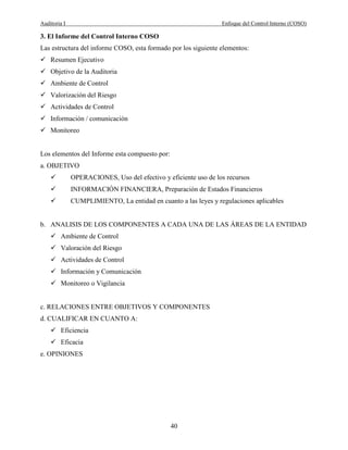 Auditoria I Enfoque del Control Interno (COSO)
40
3. El Informe del Control Interno COSO
Las estructura del informe COSO, esta formado por los siguiente elementos:
Resumen Ejecutivo
Objetivo de la Auditoria
Ambiente de Control
Valorización del Riesgo
Actividades de Control
Información / comunicación
Monitoreo
Los elementos del Informe esta compuesto por:
a. OBJETIVO
OPERACIONES, Uso del efectivo y eficiente uso de los recursos
INFORMACIÓN FINANCIERA, Preparación de Estados Financieros
CUMPLIMIENTO, La entidad en cuanto a las leyes y regulaciones aplicables
b. ANALISIS DE LOS COMPONENTES A CADA UNA DE LAS ÁREAS DE LA ENTIDAD
Ambiente de Control
Valoración del Riesgo
Actividades de Control
Información y Comunicación
Monitoreo o Vigilancia
c. RELACIONES ENTRE OBJETIVOS Y COMPONENTES
d. CUALIFICAR EN CUANTO A:
Eficiencia
Eficacia
e. OPINIONES
 