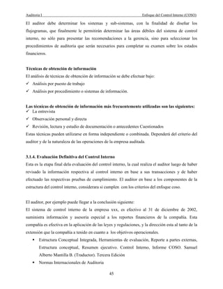 Auditoria I Enfoque del Control Interno (COSO)
45
El auditor debe determinar los sistemas y sub-sistemas, con la finalidad de diseñar los
flujogramas, que finalmente le permitirán determinar las áreas débiles del sistema de control
interno, no sólo para presentar las recomendaciones a la gerencia, sino para seleccionar los
procedimientos de auditoria que serán necesarios para completar su examen sobre los estados
financieros.
Técnicas de obtención de información
El análisis de técnicas de obtención de información se debe efectuar bajo:
Análisis por puesto de trabajo
Análisis por procedimiento o sistemas de información.
Las técnicas de obtención de información más frecuentemente utilizadas son las siguientes:
La entrevista
Observación personal y directa
Revisión, lectura y estudio de documentación o antecedentes Cuestionados
Estas técnicas pueden utilizarse en forma independiente o combinada. Dependerá del criterio del
auditor y de la naturaleza de las operaciones de la empresa auditada.
3.1.4. Evaluación Definitiva del Control Interno
Esta es la etapa final dela evaluación del control interno, la cual realiza el auditor luego de haber
revisado la información respectiva al control interno en base a sus transacciones y de haber
efectuado las respectivas pruebas de cumplimiento. El auditor en base a los componentes de la
estructura del control interno, considerara si cumplen con los criterios del enfoque coso.
El auditor, por ejemplo puede llegar a la conclusión siguiente:
El sistema de control interno de la empresa xxx, es efectivo al 31 de diciembre de 2002,
suministra información y asesoria especial a los reportes financieros de la compañía. Esta
compañía es efectiva en la aplicación de las leyes y regulaciones, y la dirección esta al tanto de la
extensión que la compañía a tenido en cuanto a los objetivos operacionales.
Estructura Conceptual Integrada, Herramientas de evaluación, Reporte a partes externas,
Estructura conceptual, Resumen ejecutivo. Control Interno, Informe COSO. Samuel
Alberto Mantilla B. (Traductor). Tercera Edición
Normas Internacionales de Auditoria
 