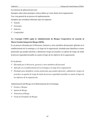 Auditoria I Enfoque del Control Interno (COSO)
47
Las técnicas de aplicación proveen:
Ejemplos sobre cómo principios críticos deben ser vistos dentro de la organización.
Una vista general de un proceso de implementación.
Ejemplos que consideran diferentes tipos de empresas:
Tamaño
Estrategia
Industria
Complejidad
4.1. Concepto COSO según la Administración de Riesgos Corporativos de acuerdo al
Marco Gestión Integral de Riesgo (ERM).
Es un proceso efectuado por el Directorio, Gerencia y otros miembros del personal, aplicado en el
establecimiento de la estrategia y a lo largo de la organización, diseñado para identificar eventos
potenciales que pueden afectarla y administrar riesgos de acuerdo a su apetito de riesgo, de modo
de proveer seguridad razonable en cuanto al logro de los objetivos de la organización.
Es un proceso
Efectuado por el directorio, gerencia y otros miembros del personal
Aplicado en el establecimiento de la estrategia a lo largo de la organización
Diseñado para identificar eventos potenciales que pueden afectarla y administrar riesgos de
acuerdo a su apetito de riesgo de modo de proveer seguridad razonable en cuanto al logro de
los objetivos de la organización
Administración del Riesgo en la Determinación de la Estrategia
Eventos y Riesgos
Apetito de Riesgo
Tolerancia al Riesgo
Visión de Portafolio de Riesgos
 