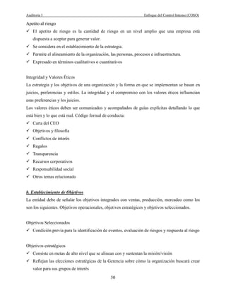 Auditoria I Enfoque del Control Interno (COSO)
50
AAppeettiittoo aall rriieessggoo
El apetito de riesgo es la cantidad de riesgo en un nivel amplio que una empresa está
dispuesta a aceptar para generar valor.
Se considera en el establecimiento de la estrategia.
Permite el alineamiento de la organización, las personas, procesos e infraestructura.
Expresado en términos cualitativos o cuantitativos
Integridad y Valores Éticos
La estrategia y los objetivos de una organización y la forma en que se implementan se basan en
juicios, preferencias y estilos. La integridad y el compromiso con los valores éticos influencian
esas preferencias y los juicios.
Los valores éticos deben ser comunicados y acompañados de guías explícitas detallando lo que
está bien y lo que está mal. Código formal de conducta:
Carta del CEO
Objetivos y filosofía
Conflictos de interés
Regalos
Transparencia
Recursos corporativos
Responsabilidad social
Otros temas relacionado
b. Establecimiento de Objetivos
La entidad debe de señalar los objetivos integrados con ventas, producción, mercadeo como los
son los siguientes. Objetivos operacionales, objetivos estratégicos y objetivos seleccionados.
Objetivos Seleccionados
Condición previa para la identificación de eventos, evaluación de riesgos y respuesta al riesgo
Objetivos estratégicos
Consiste en metas de alto nivel que se alinean con y sustentan la misión/visión
Reflejan las elecciones estratégicas de la Gerencia sobre cómo la organización buscará crear
valor para sus grupos de interés
 