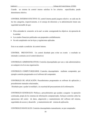 Auditoria I Enfoque del Control Interno (COSO)
59
Cuando un sistema de control interno satisface lo los criterios especificados, puede
denominarse efectivo.
CONTROL INTERNO EFECTIVO: EL control interno puede juzgarse efectivo en cada una de
las tres categorías, respectivamente, si el consejo de directores y la administración tienen una
seguridad razonable de que:
Ellos entienden la extensión en la cual se están consiguiendo los objetivos de operación de
la entidad.
Los estados financiero publicados son preparados confiablemente.
Se está cumpliendo con las leyes y regulaciones aplicadas.
Este es un estado o condición de control interno.
CONTROL PREVENTIVO: Un control diseñado para evitar un evento o resultado no
intentado ( contrasta con el control detectivo)
CONTROLES ADMINISTRATIVOS: Controles desempeñados por uno o más administradores
en cualquier nivel en una organización.
CONTROLES COMPUTARIZADOS: Controles desempeñados mediante computador, por
ejemplo controles programados en el software del computador.
CONTROLES DE APLICACIÓN: Procedimientos programados en software de aplicación y
procedimiento manuales relacionados,
Diseñados para ayudar la totalidad y la exactitud del procesamiento de la información.
CONTROLES GENERALES: Políticas y procedimientos que ayudan a asegurar la operación
continuada, propia de los sistemas de información computarizados. Incluyen controles sobre las
operaciones del centro de datos, adquisición y mantenimiento del software del sistema,
seguridades de acceso y desarrollo y mantenimiento del sistema de aplicación.
CONTROLES MANUALES: Controles desempeñados manualmente, no por computador.
 