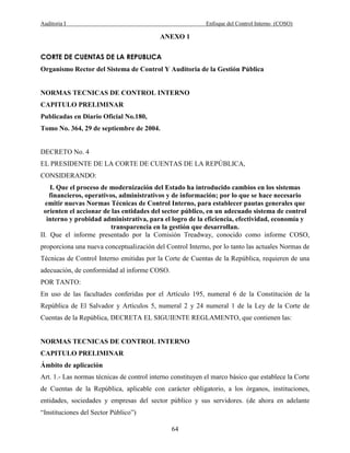 Auditoria I Enfoque del Control Interno (COSO)
64
ANEXO 1
CORTE DE CUENTAS DE LA REPUBLICA
Organismo Rector del Sistema de Control Y Auditoria de la Gestión Pública
NORMAS TECNICAS DE CONTROL INTERNO
CAPITULO PRELIMINAR
Publicadas en Diario Oficial No.180,
Tomo No. 364, 29 de septiembre de 2004.
DECRETO No. 4
EL PRESIDENTE DE LA CORTE DE CUENTAS DE LA REPÚBLICA,
CONSIDERANDO:
I. Que el proceso de modernización del Estado ha introducido cambios en los sistemas
financieros, operativos, administrativos y de información; por lo que se hace necesario
emitir nuevas Normas Técnicas de Control Interno, para establecer pautas generales que
orienten el accionar de las entidades del sector público, en un adecuado sistema de control
interno y probidad administrativa, para el logro de la eficiencia, efectividad, economía y
transparencia en la gestión que desarrollan.
II. Que el informe presentado por la Comisión Treadway, conocido como informe COSO,
proporciona una nueva conceptualización del Control Interno, por lo tanto las actuales Normas de
Técnicas de Control Interno emitidas por la Corte de Cuentas de la República, requieren de una
adecuación, de conformidad al informe COSO.
POR TANTO:
En uso de las facultades conferidas por el Artículo 195, numeral 6 de la Constitución de la
República de El Salvador y Artículos 5, numeral 2 y 24 numeral 1 de la Ley de la Corte de
Cuentas de la República, DECRETA EL SIGUIENTE REGLAMENTO, que contienen las:
NORMAS TECNICAS DE CONTROL INTERNO
CAPITULO PRELIMINAR
Ámbito de aplicación
Art. 1.- Las normas técnicas de control interno constituyen el marco básico que establece la Corte
de Cuentas de la República, aplicable con carácter obligatorio, a los órganos, instituciones,
entidades, sociedades y empresas del sector público y sus servidores. (de ahora en adelante
“Instituciones del Sector Público”)
 