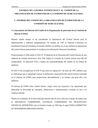 Auditoria I Enfoque del Control Interno (COSO)
7
ENFOQUE DEL CONTROL INTERNO SEGÚN EL COMITÉ DE LA
ORGANIZACIÓN DE PATROCINIO DE LA COMISIÓN DE MARCAS (COSO).
1. INFORME DEL COMITÉ DE LA ORGANIZACIÓN DE PATROCINIO DE LA
COMISIÓN DE MARCAS (COSO).
1.1.Antecedente del Informe del Comité de la Organización de patrocinio de la Comisión de
Marcas (COSO).
Durante mucho tiempo se ha considerado la importancia del Control Interno para la
administración y auditores independientes. En octubre de 1987 la National Comission on
Fraudulent Financial (Treadway Comisión) Publico un informe en el que enfatiza la importancia
del control Interno para producir la incidencia de información financiera fraudalenta.
Posteriormente el ASB emitió el SAS 55 “Evaluación de la Estructura del Control Interno en una
auditoria de Estados financieros. Este SAS amplia el concepto de Control interno mas allá del
comprendido en anteriores SAS y explica las responsabilidades del auditor en un trabajo de
auditoria.
El SAS 55 fue corregido por el SAS 78 que entro en vigencia el 1 de enero de 1997, debido a que
el ASB pensó que es apropiado conocer la definición y descripción del control interna contenida
en el informe de COSO, para proporcionar adecuadamente y en tiempo, una guía útil a los
auditores.
El informe de COSO sobre control interno, surgió como una respuesta a las inquietudes que
planteaban la diversidad de conceptos, definiciones e interpretaciones existente en toro a la
temática referida.
Plasma los resultados de la tarea realizada durante más de cinco años por el grupo de trabajo que
la TREADWAY COMMISSION, NATIONAL COMMISSION ON FRAUDULENT
FINANCIAL REPORTING creó en Estados Unidos en 1985 bajo la sigla COSO (COMMITTEE
OF SPONSORING ORGANIZATIONS).
 