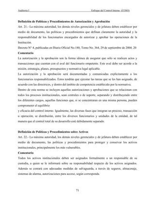 Auditoria I Enfoque del Control Interno (COSO)
71
Definición de Políticas y Procedimientos de Autorización y Aprobación
Art. 21.- La máxima autoridad, los demás niveles gerenciales y de jefatura deben establecer por
medio de documento, las políticas y procedimientos que definan claramente la autoridad y la
responsabilidad de los funcionarios encargados de autorizar y aprobar las operaciones de la
Institución.
Decreto N° 4, publicadas en Diario Oficial No.180, Tomo No. 364, 29 de septiembre de 2004. 20
Comentario
La autorización y la aprobación son la forma idónea de asegurar que sólo se realicen actos y
transacciones que cuentan con el aval del funcionario ompetente. Este aval debe ser acorde a la
misión, estrategia, planes, presupuestos y normativa legal aplicable.
La autorización y la aprobación será documentadas y comunicadas explícitamente a los
funcionarios responsabilizados. Estos tendrán que ejecutar las tareas que se les han asignado, de
acuerdo con las directrices, y dentro del ámbito de competencia establecido por la normativa.
Dentro de esta norma se incluyen aquellas autorizaciones y aprobaciones que se relacionan con
todos los procesos institucionales, sean centrales o de soporte, separando y distribuyendo entre
los diferentes cargos, aquellas funciones que, si se concentraran en una misma persona, pueden
comprometer el equilibrio
y eficacia del control interno. Igualmente, las diversas fases que integran un proceso, transacción
u operación, se distribuirán, entre los diversos funcionarios y unidades de la entidad, de tal
manera que el control total de su desarrollo esté debidamente separado.
Definición de Políticas y Procedimientos sobre Activos
Art. 22.- La máxima autoridad, los demás niveles gerenciales y de jefatura deben establecer por
medio de documento, las políticas y procedimientos para proteger y conservar los activos
institucionales, principalmente los más vulnerables.
Comentario
Todos los activos institucionales deben ser asignados formalmente a un responsable de su
custodia, a quien se le informará sobre su responsabilidad respecto de los activos asignados.
Además se contará con adecuadas medidas de salvaguarda, a través de seguros, almacenaje,
sistemas de alarma, autorizaciones para acceso, según corresponda.
 