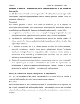 Auditoria I Enfoque del Control Interno (COSO)
73
Definición de Políticas y Procedimientos de los Controles Generales de los Sistemas de
Información.
Art. 27.- La máxima autoridad, los niveles gerenciales y de jefatura deben establecer por medio
de documento, las políticas y procedimientos sobre los controles generales, comunes a todos los
sistemas de información
Comentario
Los controles generales se aplica a todo sistema de información, ya sea en ambientes de
mainframes, minicomputadores, redes y usuario final. Incluye para toda la Institución, normas y
procedimientos que deben definir claramente la planeación, administración y control sobre:
a. Las operaciones del centro de datos, como por ejemplo: backups y recuperación, planes de
contingencia y desastre, y procesos de inicio y horarios sobre actividades del operador;
b. La adquisición, implementación y mantenimiento del software del sistema, a saber : el
sistema operativo, los sistemas de administración de base de datos, el software de redes, el de
seguridad y el utilitario;
c. La seguridad de acceso, esto es el cambio frecuente de claves de acceso (contraseñas,
passwords ), restricciones a usuarios para el acceso o aplicaciones o sistemas, ”cortinas de
fuego” para restringir el acceso a computadoras, redes y sistemas a personas externas y
desactivación de las passwords y las identificaciones de usuario (user ids), cuando los
funcionarios se desvinculan de la organización; y
d. el desarrollo y mantenimiento de aplicaciones, sean existentes o nuevos, como por ejemplo:
fases específicas para el diseño e implementación del sistema, los requerimientos de
documentación, la autorización para nuevos sistemas y para cambios a sistemas, la revisión
de cambios, las pruebas de resultados y los protocolos de implementación.
Proceso de Identificación, Registro y Recuperación de la Información
Art. 30.- Las Instituciones deben diseñar los procesos que le permitan identificar, registrar y
recuperar la información, de eventos internos y externos, que requieran.
Comentario
La información es esencial para cualquier organización en el cumplimiento de sus objetivos. Por
eso es que le corresponde a la administración diseñar y operar aquellos procesos que le permitan
obtener la información que sea necesaria para satisfacer las demandas de sus usuarios internos y
externos.
 