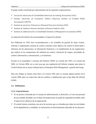 Auditoria I Enfoque del Control Interno (COSO)
8
El grupo estaba constituido por representantes de las siguientes organizaciones:
Asociación Americana de Contabilidad (American Accounting Association) (AAA)
Instituto Americano de Contadores Publico (American Institute of Certified Public
Accountants) (AICPA)
Instituto de ejecutivos Financieros (Financial Executive Institute) (FEI)
Instituto de Auditores Internos (Institute of Internal Auditors) (IIA)
Instituto de Administración y Contabilidad (Institute of Management Accountants) (IMA)
La redacción del informe fue encomendada a Coopers & Lybrand.
Fue Publicado en 1992, hace recomendaciones a los contables de gestión de cómo evaluar,
informar e implementar sistemas de control, teniendo como objetivo de control la efectividad y
eficiencia de las operaciones, la información financiera y el cumplimiento de las regulaciones
que explica en los componentes del ambiente de control, valoración de riesgos, actividades de
control, información y comunicación, y el monitoreo.
Existen en la actualidad 2 versiones del Informe COSO. La versión del 1992 y la versión del
2004. La Versión 2004, no es otra cosa que una ampliación del Informe original, para dotar al
Control Interno de un mayor enfoque hacia el Enterprise Risk Management, o gestión del riesgo.
Para este trabajo se tomara como base a la versión 1992, pero se tocaran algunos puntos de la
versión 2004, para ver cuales han sido los cambios o ampliaciones que se han dado del informe
COSO.
1.2. Definiciones
1.2.1. Control Interno
Es un proceso efectuado por el consejo de administración, la dirección y el resto de personal
de una entidad, diseñado con el objeto de proporcionar un grado de seguridad razonable sobre
el logro de los objetivos de la organización.
El control interno constituye una serie de acciones que se extienden por todas las actividades
de las dependencias y entidades, el cual permite un funcionamiento adecuado de los procesos.
 