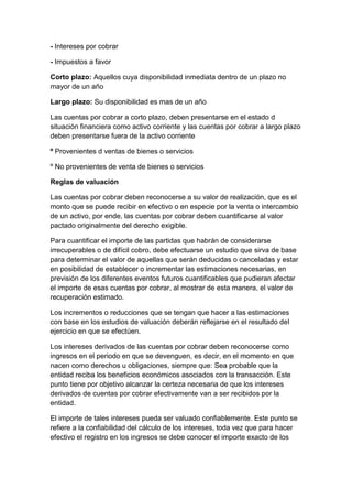 - Intereses por cobrar
- Impuestos a favor
Corto plazo: Aquellos cuya disponibilidad inmediata dentro de un plazo no
mayor de un año
Largo plazo: Su disponibilidad es mas de un año
Las cuentas por cobrar a corto plazo, deben presentarse en el estado d
situación financiera como activo corriente y las cuentas por cobrar a largo plazo
deben presentarse fuera de la activo corriente
º Provenientes d ventas de bienes o servicios
º No provenientes de venta de bienes o servicios
Reglas de valuación
Las cuentas por cobrar deben reconocerse a su valor de realización, que es el
monto que se puede recibir en efectivo o en especie por la venta o intercambio
de un activo, por ende, las cuentas por cobrar deben cuantificarse al valor
pactado originalmente del derecho exigible.
Para cuantificar el importe de las partidas que habrán de considerarse
irrecuperables o de difícil cobro, debe efectuarse un estudio que sirva de base
para determinar el valor de aquellas que serán deducidas o canceladas y estar
en posibilidad de establecer o incrementar las estimaciones necesarias, en
previsión de los diferentes eventos futuros cuantificables que pudieran afectar
el importe de esas cuentas por cobrar, al mostrar de esta manera, el valor de
recuperación estimado.
Los incrementos o reducciones que se tengan que hacer a las estimaciones
con base en los estudios de valuación deberán reflejarse en el resultado del
ejercicio en que se efectúen.
Los intereses derivados de las cuentas por cobrar deben reconocerse como
ingresos en el periodo en que se devenguen, es decir, en el momento en que
nacen como derechos u obligaciones, siempre que: Sea probable que la
entidad reciba los beneficios económicos asociados con la transacción. Este
punto tiene por objetivo alcanzar la certeza necesaria de que los intereses
derivados de cuentas por cobrar efectivamente van a ser recibidos por la
entidad.
El importe de tales intereses pueda ser valuado confiablemente. Este punto se
refiere a la confiabilidad del cálculo de los intereses, toda vez que para hacer
efectivo el registro en los ingresos se debe conocer el importe exacto de los
 