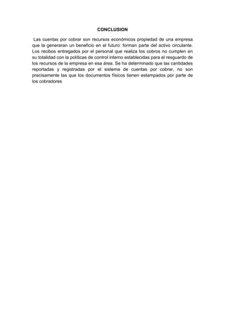 CONCLUSION
Las cuentas por cobrar son recursos económicos propiedad de una empresa
que la generaran un beneficio en el futuro: forman parte del activo circulante.
Los recibos entregados por el personal que realiza los cobros no cumplen en
su totalidad con la políticas de control interno establecidas para el resguardo de
los recursos de la empresa en esa área. Se ha determinado que las cantidades
reportadas y registradas por el sistema de cuentas por cobrar, no son
precisamente las que los documentos físicos tienen estampados por parte de
los cobradores
 