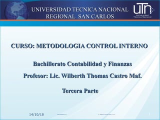 UNIVERSIDAD TECNICA NACIONALUNIVERSIDAD TECNICA NACIONAL
REGIONAL SAN CARLOSREGIONAL SAN CARLOS
CURSO: METODOLOGIA CONTROL INTERNOCURSO: METODOLOGIA CONTROL INTERNO
Bachillerato Contabilidad y FinanzasBachillerato Contabilidad y Finanzas
Profesor: Lic. Wilberth Thomas Castro Maf.Profesor: Lic. Wilberth Thomas Castro Maf.
Tercera ParteTercera Parte
14/10/18 wthomas@utn.ac.cr Lic. Wilberth Thomas Castro, C.P.A. 1
 
