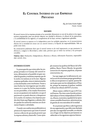 EL CONTROL INTERNO EN LAS EMPRESAS
PRIVADAS
Mg. Jeri Gloria Ramón Ruffner
Docente Asociada
RESUMEN
El control interno de las empresas privadas se ha convertido últimamente en uno de los pilares en las organi-
zaciones empresariales, pues nos permite observar con claridad la eficiencia y la eficacia de las operaciones,
y la confiabililidad de los registros y el cumplimiento de las leyes, normas y regulaciones aplicables.
El control interno se sustenta en la independecia entre las unidades operativas, en el reconocimiento
efectivo de la necesidad de contar con un control interno y la fijación de responsabilidades. Sólo asi
podrá tener éxito.
En consecuencia podríamos decir que el control interno es de vital importancia, ya que promueve la
eficiencia y asegura la efectividad y, sobre todo, previene que se violen las normas y los principios
contables.
Palabras clave: Evaluación, Independencia, eficiencia y eficacia, información financiera, responsabili-
dad, control, ética.
INTRODUCCION
La preocupación que existe sobre las em-
presas privadas es el manejo del control in-
terno, últimamente se ha podido ver gran can-
tidad de grandes y medianas empresas que de
la noche a la mañana ya no lo eran. Algunas
empresas quebradas, otras en reestructuración
y otras declaradas como insolventes. Frente a
estos hechos las interrogantes que nos plan-
teamos es si acaso los hechos mencionados
no son previsibles, si los estados financieros
no son un parámetro de medición o es que el
patrimonio se puede observar y desaparecer
de la noche a la mañana y las empresas pue-
den decir hasta aquí llegamos; y además, dón-
de quedan las auditorías externas con dictá-
menes limpios o salvedades.
Cuando uno analiza esta problemática se
piensa en la importancia que tiene el control
interno a efectos de que pueda permitir que
la empresa subsista y desarrolle. Como ejem-
plo tenemos las quiebras del Banco de la Re-
pública, Banco Nuevo Mundo, los grandes
consorcios de empresas papeleras, empresas
constructoras, etc.
Los que pagan por la deficiencia de con-
trol no son los accionistas porque generalmen-
te ellos ya recuperaron su capital, quienes lle-
van la peor parte son los trabajadores y el Esta-
do, porque las empresas al quebrar, también
se llevan los tributos del IGVy la renta.
Ahora vamos a definir lo que es El Con-
trol Interno. Ése tiene como función primor-
dial evaluar en forma independiente la eficien-
cia, eficacia, economía y equidad de las opera-
ciones contables financieras, administrativas,
de gestión de otra naturaleza de la entidad.
Es un proceso que lleva a cabo la gerencia
de una organización y que debe estar diseñado
para dar una seguridad razonable, en relación
con el logro de los objetivos previamente es-
tablecidos en los siguientes aspectos básicos:
ÍUIPUKMJJW 81
 